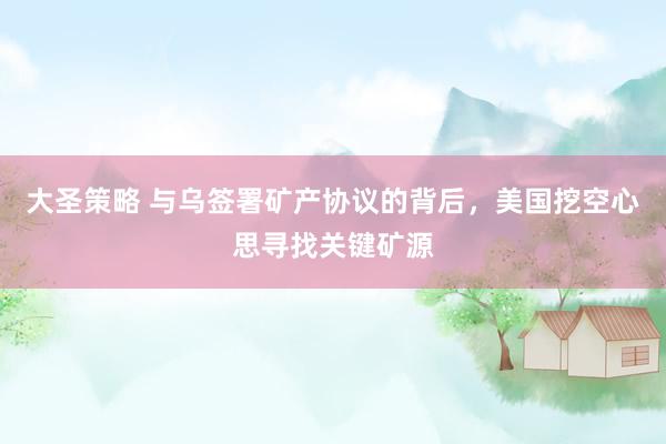 大圣策略 与乌签署矿产协议的背后，美国挖空心思寻找关键矿源