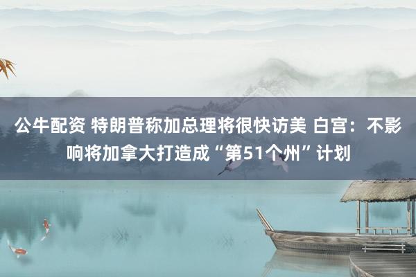 公牛配资 特朗普称加总理将很快访美 白宫：不影响将加拿大打造成“第51个州”计划