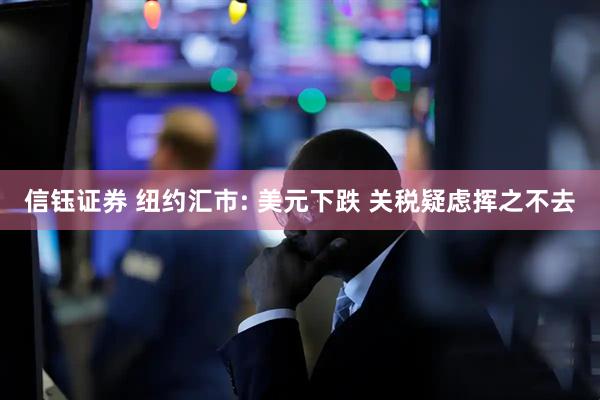 信钰证券 纽约汇市: 美元下跌 关税疑虑挥之不去