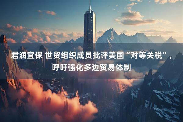 君润宜保 世贸组织成员批评美国“对等关税”，呼吁强化多边贸易体制
