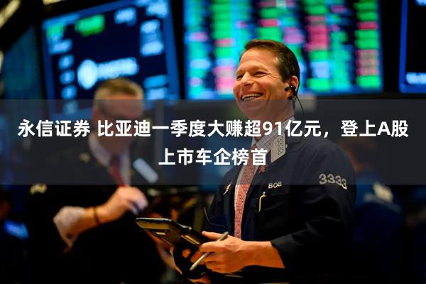 永信证券 比亚迪一季度大赚超91亿元，登上A股上市车企榜首