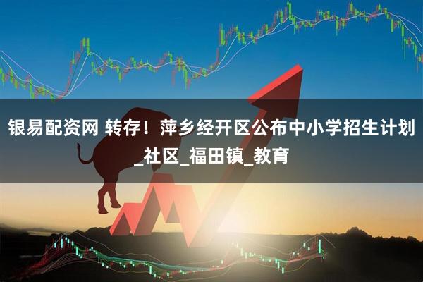 银易配资网 转存！萍乡经开区公布中小学招生计划_社区_福田镇_教育