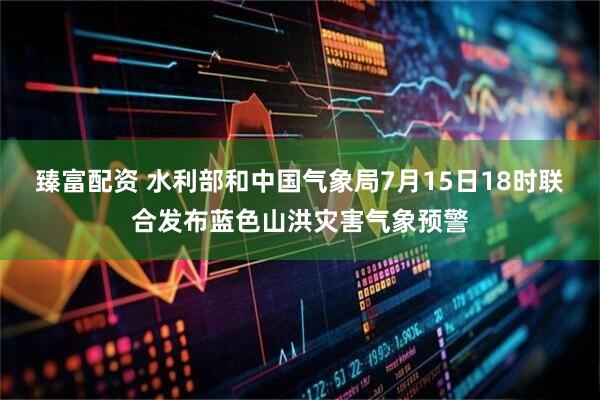 臻富配资 水利部和中国气象局7月15日18时联合发布蓝色山洪灾害气象预警