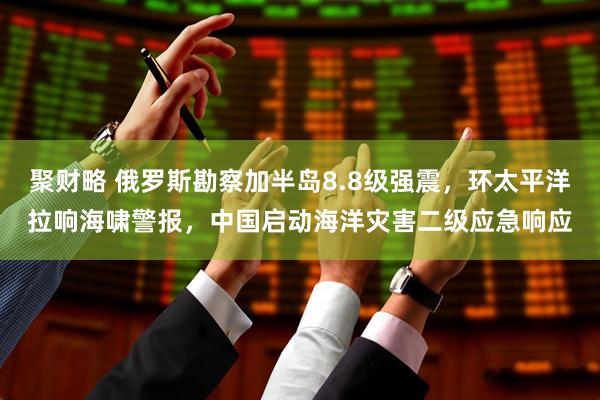 聚财略 俄罗斯勘察加半岛8.8级强震，环太平洋拉响海啸警报，中国启动海洋灾害二级应急响应
