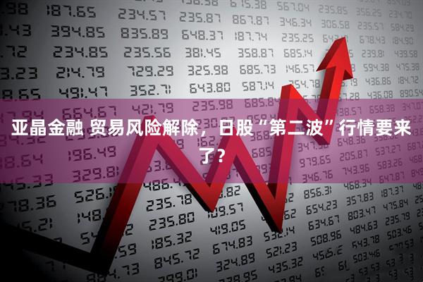 亚晶金融 贸易风险解除，日股“第二波”行情要来了？