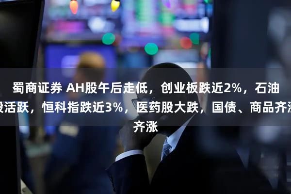 蜀商证券 AH股午后走低，创业板跌近2%，石油股活跃，恒科指跌近3%，医药股大跌，国债、商品齐涨