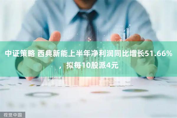 中证策略 西典新能上半年净利润同比增长51.66%，拟每10股派4元