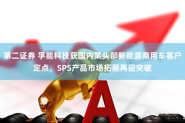 第二证券 孚能科技获国内某头部新能源商用车客户定点，SPS产品市场拓展再迎突破