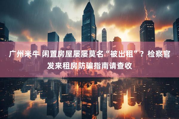 广州米牛 闲置房屋屡屡莫名“被出租”？检察官发来租房防骗指南请查收