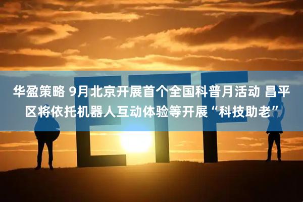 华盈策略 9月北京开展首个全国科普月活动 昌平区将依托机器人互动体验等开展“科技助老”