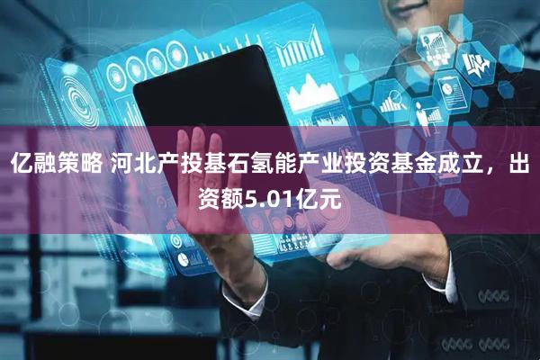 亿融策略 河北产投基石氢能产业投资基金成立，出资额5.01亿元