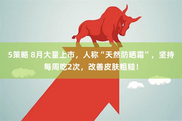 5策略 8月大量上市，人称“天然防晒霜”，坚持每周吃2次，改善皮肤粗糙！