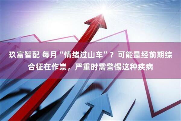玖富智配 每月“情绪过山车”？可能是经前期综合征在作祟，严重时需警惕这种疾病