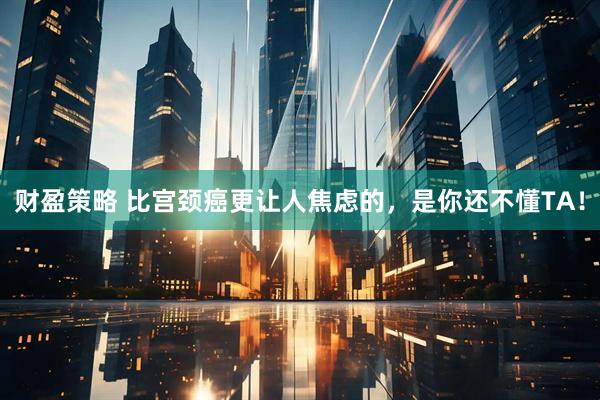 财盈策略 比宫颈癌更让人焦虑的，是你还不懂TA！