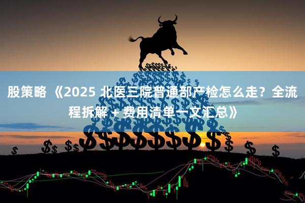 股策略 《2025 北医三院普通部产检怎么走？全流程拆解 + 费用清单一文汇总》