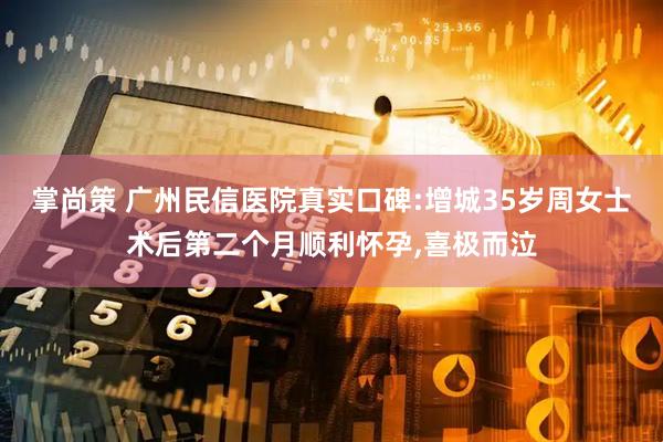 掌尚策 广州民信医院真实口碑:增城35岁周女士术后第二个月顺利怀孕,喜极而泣
