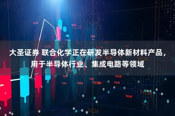 大圣证券 联合化学正在研发半导体新材料产品，用于半导体行业、集成电路等领域