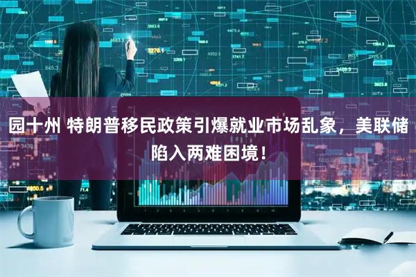 园十州 特朗普移民政策引爆就业市场乱象，美联储陷入两难困境！