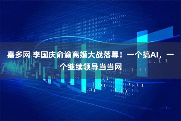 嘉多网 李国庆俞渝离婚大战落幕！一个搞AI，一个继续领导当当网