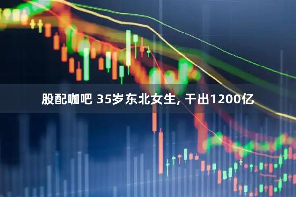 股配咖吧 35岁东北女生, 干出1200亿