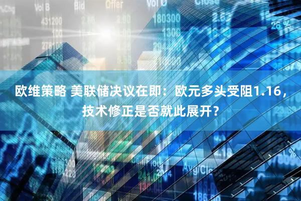 欧维策略 美联储决议在即：欧元多头受阻1.16，技术修正是否就此展开？