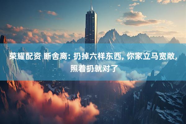 荣耀配资 断舍离: 扔掉六样东西, 你家立马宽敞, 照着扔就对了