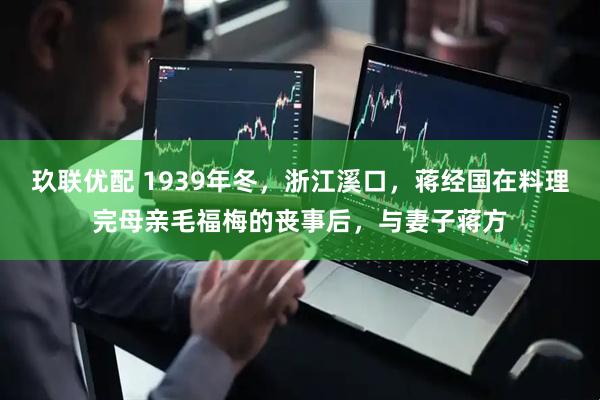 玖联优配 1939年冬，浙江溪口，蒋经国在料理完母亲毛福梅的丧事后，与妻子蒋方